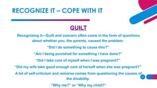 20
GUILT
Recognizing it—Guilt and concern often come in the form of questions
about whether you, the parents, caused the problem:
“Did I do something to cause this?”
“Am I being punished for something I have done?”
“Did I take care of myself when I was pregnant?”
“Did my wife take good enough care of herself when she was pregnant?”
A lot of self-criticism and remorse comes from questioning the causes of
the disability.
“Why me?” or “Why my child?”
RECOGNIZE IT – COPE WITH IT
 