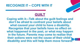 21
GUILT
Coping with it—Talk about the guilt feelings and
don’t be afraid to confront your beliefs about
what caused your child to have a disability.
Recognize that your beliefs have no effect on
what happened in the past, or what may happen
in the future. Parents may come to realize that
their actions were not the cause of their child’s
disability and this will help them move forward.
RECOGNIZE IT – COPE WITH IT
 