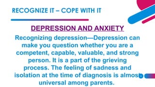 23
DEPRESSION AND ANXIETY
Recognizing depression—Depression can
make you question whether you are a
competent, capable, valuable, and strong
person. It is a part of the grieving
process. The feeling of sadness and
isolation at the time of diagnosis is almost
universal among parents.
RECOGNIZE IT – COPE WITH IT
 