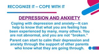 24
DEPRESSION AND ANXIETY
Coping with depression and anxiety—It can
help to know that what you are feeling has
been experienced by many, many others. You
are not abnormal, and you are not “broken.”
Parent can start to calm their depression and
anxiety through the support of other parents
who know what they are going through.
RECOGNIZE IT – COPE WITH IT
 