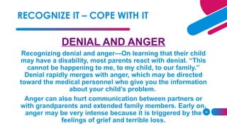 26
DENIAL AND ANGER
Recognizing denial and anger—On learning that their child
may have a disability, most parents react with denial. “This
cannot be happening to me, to my child, to our family.”
Denial rapidly merges with anger, which may be directed
toward the medical personnel who give you the information
about your child’s problem.
Anger can also hurt communication between partners or
with grandparents and extended family members. Early on,
anger may be very intense because it is triggered by the
feelings of grief and terrible loss.
RECOGNIZE IT – COPE WITH IT
 