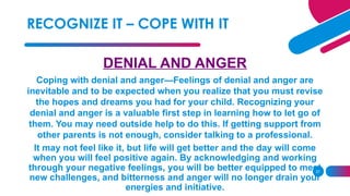 27
DENIAL AND ANGER
Coping with denial and anger—Feelings of denial and anger are
inevitable and to be expected when you realize that you must revise
the hopes and dreams you had for your child. Recognizing your
denial and anger is a valuable first step in learning how to let go of
them. You may need outside help to do this. If getting support from
other parents is not enough, consider talking to a professional.
It may not feel like it, but life will get better and the day will come
when you will feel positive again. By acknowledging and working
through your negative feelings, you will be better equipped to meet
new challenges, and bitterness and anger will no longer drain your
energies and initiative.
RECOGNIZE IT – COPE WITH IT
 