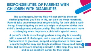 29
The saying goes, having kids will not only be the most
challenging thing you’ll do in life, but also the most rewarding.
Parents take on a tremendous responsibility for their child’s well-
being. Everything they do and say helps to shape or hinder their
child’s development and personality. The job becomes even more
challenging when they have a child with special needs.
A parent’s role is ever-changing where every day is a new day
with a new set of challenges, and a new set of praises as well.
Parents have to give love, support, and guidance to their loved
ones through the easy and tough situations throughout their
lives. But parents are amazing and with a little help, they can do it
and be an excellent parent for their child.
RESPONSIBILITIES OF PARENTS WITH
CHILDREN WITH DISABILITIES
 