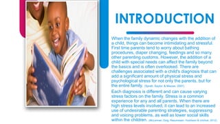INTRODUCTION
When the family dynamic changes with the addition of
a child, things can become intimidating and stressful.
First time parents tend to worry about bathing
procedures, diaper changing, feedings and so many
other parenting customs. However, the addition of a
child with special needs can affect the family beyond
the basics and is often overlooked. There are
challenges associated with a child's diagnosis that can
add a significant amount of physical stress and
psychological stress for not only the parents, but for
the entire family. (Spratt, Saylor, & Macias, 2007)
Each diagnosis is different and can cause varying
stress factors on the family. Stress is a common
experience for any and all parents. When there are
high stress levels involved, it can lead to an increased
use of undesirable parenting strategies, suppressing
and voicing problems, as well as lower social skills
within the children. (McLennan, Doig, Rasumssen, Hutcheon & Urichuk, 2012).
3
 