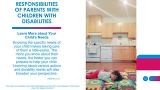 30
RESPONSIBILITIES
OF PARENTS WITH
CHILDREN WITH
DISABILITIES
Learn More about Your
Child’s Needs
Knowing the specific needs of
your child makes taking care
of them a little easier. The
more you know about their
needs, the better you can
prepare to help your child.
Learning about various autism
and disability needs will also
broaden your perspective.
(Stepheny n.d.)
THE VIDEO IS SHOWING A MOTHER’S MORNING ROUTINE WITH HER DISABLED TWIN GIRLS.
PRACTICE MAKES PERFECT!
 