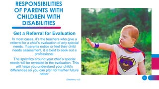 31
RESPONSIBILITIES
OF PARENTS WITH
CHILDREN WITH
DISABILITIES
Get a Referral for Evaluation
In most cases, it’s the teachers who give a
referral for a child’s evaluation of any special
needs. If parents notice or feel their child
needs assessment, it is best to seek out a
professional.
The specifics around your child’s special
needs will be revealed in the evaluation. This
will helps you understand your child’s
differences so you can plan for his/her future
better
(Stepheny, n.d)
 