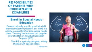 33
RESPONSIBILITIES
OF PARENTS WITH
CHILDREN WITH
DISABILITIES
Enroll in Special Needs
Education
Parents naturally want to give their child
the best education possible. So, make it a
priority to enroll him/her into special needs
class. That way the teachers can prepare
your child for an individual Education
Program (IPE).
The IPE is specially designed to help
children with special needs.
(Stepheny, n.d)
 