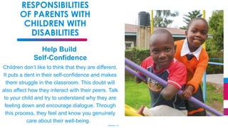 34
RESPONSIBILITIES
OF PARENTS WITH
CHILDREN WITH
DISABILITIES
Help Build
Self-Confidence
Children don’t like to think that they are different.
It puts a dent in their self-confidence and makes
them struggle in the classroom. This doubt will
also affect how they interact with their peers. Talk
to your child and try to understand why they are
feeling down and encourage dialogue. Through
this process, they feel and know you genuinely
care about their well-being.
(Stepheny, n.d)
 