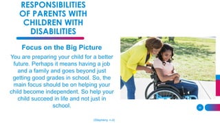 35
RESPONSIBILITIES
OF PARENTS WITH
CHILDREN WITH
DISABILITIES
Focus on the Big Picture
You are preparing your child for a better
future. Perhaps it means having a job
and a family and goes beyond just
getting good grades in school. So, the
main focus should be on helping your
child become independent. So help your
child succeed in life and not just in
school.
(Stepheny, n.d)
 