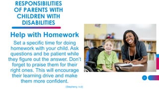 37
RESPONSIBILITIES
OF PARENTS WITH
CHILDREN WITH
DISABILITIES
Help with Homework
Set a specific time for doing
homework with your child. Ask
questions and be patient while
they figure out the answer. Don’t
forget to praise them for their
right ones. This will encourage
their learning drive and make
them more confident.
(Stepheny, n.d)
 