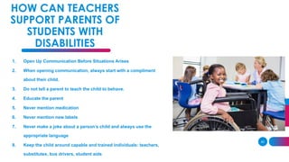 40
HOW CAN TEACHERS
SUPPORT PARENTS OF
STUDENTS WITH
DISABILITIES
1. Open Up Communication Before Situations Arises
2. When opening communication, always start with a compliment
about their child.
3. Do not tell a parent to teach the child to behave.
4. Educate the parent
5. Never mention medication
6. Never mention new labels
7. Never make a joke about a person’s child and always use the
appropriate language
8. Keep the child around capable and trained individuals: teachers,
substitutes, bus drivers, student aids
 