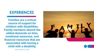 EXPERIENCES
Families are a critical
source of support for
children with disabilities.
Family members absorb the
added demands on time,
emotional resources, and
financial resources that are
associated with having a
child with a disability.
(Baker- Ericzen et al, 2005)
5
 