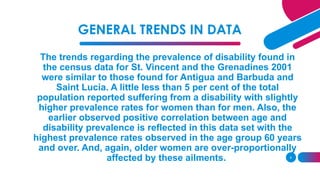 GENERAL TRENDS IN DATA
The trends regarding the prevalence of disability found in
the census data for St. Vincent and the Grenadines 2001
were similar to those found for Antigua and Barbuda and
Saint Lucia. A little less than 5 per cent of the total
population reported suffering from a disability with slightly
higher prevalence rates for women than for men. Also, the
earlier observed positive correlation between age and
disability prevalence is reflected in this data set with the
highest prevalence rates observed in the age group 60 years
and over. And, again, older women are over-proportionally
affected by these ailments. 9
 