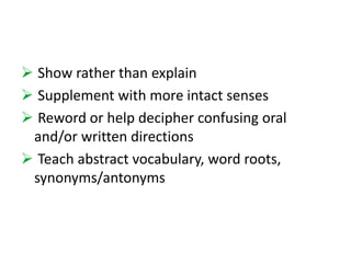 Show rather than explain 
 Supplement with more intact senses 
 Reword or help decipher confusing oral 
and/or written directions 
 Teach abstract vocabulary, word roots, 
synonyms/antonyms 
 