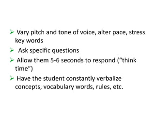  Vary pitch and tone of voice, alter pace, stress 
key words 
 Ask specific questions 
 Allow them 5-6 seconds to respond (“think 
time”) 
 Have the student constantly verbalize 
concepts, vocabulary words, rules, etc. 
 
