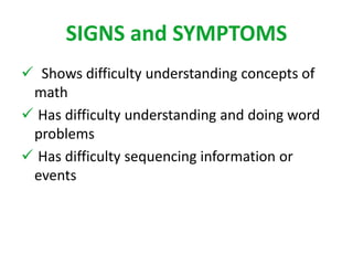 SIGNS and SYMPTOMS 
 Shows difficulty understanding concepts of 
math 
 Has difficulty understanding and doing word 
problems 
 Has difficulty sequencing information or 
events 
 