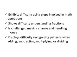  Exhibits difficulty using steps involved in math 
operations 
 Shows difficulty understanding fractions 
 Is challenged making change and handling 
money 
 Displays difficulty recognizing patterns when 
adding, subtracting, multiplying, or dividing 
 