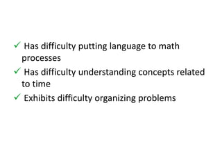  Has difficulty putting language to math 
processes 
 Has difficulty understanding concepts related 
to time 
 Exhibits difficulty organizing problems 
 
