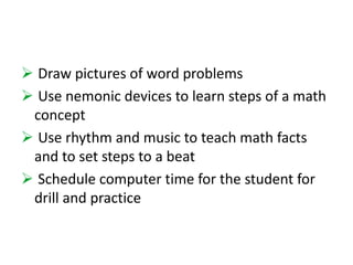  Draw pictures of word problems 
 Use nemonic devices to learn steps of a math 
concept 
 Use rhythm and music to teach math facts 
and to set steps to a beat 
 Schedule computer time for the student for 
drill and practice 
 