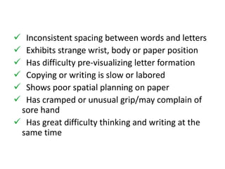  Inconsistent spacing between words and letters 
 Exhibits strange wrist, body or paper position 
 Has difficulty pre-visualizing letter formation 
 Copying or writing is slow or labored 
 Shows poor spatial planning on paper 
 Has cramped or unusual grip/may complain of 
sore hand 
 Has great difficulty thinking and writing at the 
same time 
 