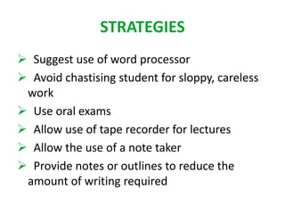 STRATEGIES 
 Suggest use of word processor 
 Avoid chastising student for sloppy, careless 
work 
 Use oral exams 
 Allow use of tape recorder for lectures 
 Allow the use of a note taker 
 Provide notes or outlines to reduce the 
amount of writing required 
 