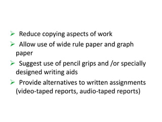  Reduce copying aspects of work 
 Allow use of wide rule paper and graph 
paper 
 Suggest use of pencil grips and /or specially 
designed writing aids 
 Provide alternatives to written assignments 
(video-taped reports, audio-taped reports) 
 