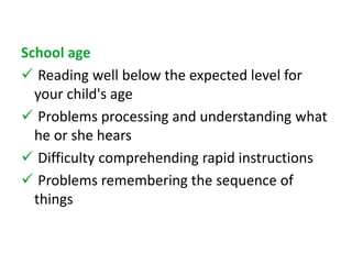 School age 
 Reading well below the expected level for 
your child's age 
 Problems processing and understanding what 
he or she hears 
 Difficulty comprehending rapid instructions 
 Problems remembering the sequence of 
things 
 