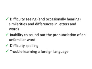  Difficulty seeing (and occasionally hearing) 
similarities and differences in letters and 
words 
 Inability to sound out the pronunciation of an 
unfamiliar word 
 Difficulty spelling 
 Trouble learning a foreign language 
 