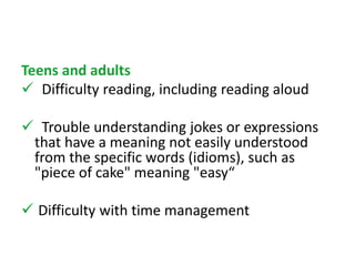 Teens and adults 
 Difficulty reading, including reading aloud 
 Trouble understanding jokes or expressions 
that have a meaning not easily understood 
from the specific words (idioms), such as 
"piece of cake" meaning "easy“ 
 Difficulty with time management 
 
