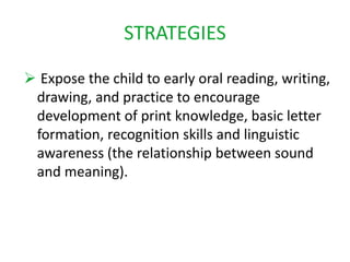 STRATEGIES 
 Expose the child to early oral reading, writing, 
drawing, and practice to encourage 
development of print knowledge, basic letter 
formation, recognition skills and linguistic 
awareness (the relationship between sound 
and meaning). 
 