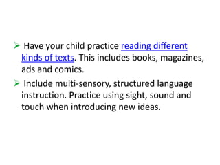  Have your child practice reading different 
kinds of texts. This includes books, magazines, 
ads and comics. 
 Include multi-sensory, structured language 
instruction. Practice using sight, sound and 
touch when introducing new ideas. 
 