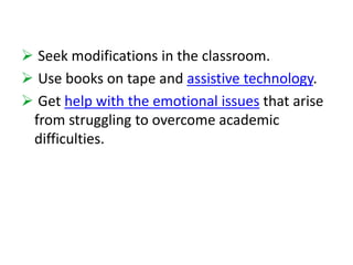  Seek modifications in the classroom. 
 Use books on tape and assistive technology. 
 Get help with the emotional issues that arise 
from struggling to overcome academic 
difficulties. 
 