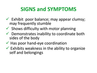 SIGNS and SYMPTOMS 
 Exhibit poor balance; may appear clumsy; 
may frequently stumble 
 Shows difficulty with motor planning 
 Demonstrates inability to coordinate both 
sides of the body 
 Has poor hand-eye coordination 
 Exhibits weakness in the ability to organize 
self and belongings 
 