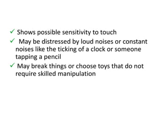  Shows possible sensitivity to touch 
 May be distressed by loud noises or constant 
noises like the ticking of a clock or someone 
tapping a pencil 
 May break things or choose toys that do not 
require skilled manipulation 
 