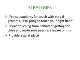 STRATEGIES 
 Pre-set students for touch with verbal 
prompts, “I’m going to touch your right hand.” 
 Avoid touching from behind or getting too 
close and make sure peers are aware of this 
 Provide a quiet place 
 