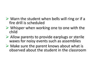  Warn the student when bells will ring or if a 
fire drill is scheduled 
 Whisper when working one to one with the 
child 
 Allow parents to provide earplugs or sterile 
waxes for noisy events such as assemblies 
 Make sure the parent knows about what is 
observed about the student in the classroom 
 