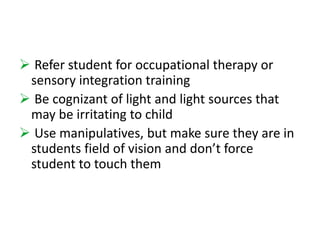  Refer student for occupational therapy or 
sensory integration training 
 Be cognizant of light and light sources that 
may be irritating to child 
 Use manipulatives, but make sure they are in 
students field of vision and don’t force 
student to touch them 
