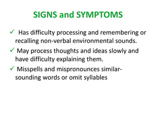 SIGNS and SYMPTOMS 
 Has difficulty processing and remembering or 
recalling non-verbal environmental sounds. 
 May process thoughts and ideas slowly and 
have difficulty explaining them. 
 Misspells and mispronounces similar-sounding 
words or omit syllables 
 