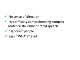  No sense of direction 
 Has difficulty comprehending complex 
sentence structure or rapid speech 
 “ Ignores” people 
 Says “ WHAT?” a lot 
 