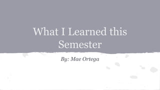 What I Learned this
Semester
By: Mae Ortega
 