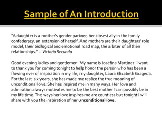 “A daughter is a mother's gender partner, her closest ally in the family
confederacy, an extension of herself. And mothers are their daughters' role
model, their biological and emotional road map, the arbiter of all their
relationships.” ~ Victoria Secunda

Good evening ladies and gentlemen. My name is Josefina Martinez. I want
to thank you for coming tonight to help honor the person who has been a
flowing river of inspiration in my life, my daughter, Laura Elizabeth Grageda.
For the last six years, she has made me realize the true meaning of
unconditional love. She has inspired me in many ways. Her love and
admiration always motivates me to be the best mother I can possibly be in
my life time. The ways her love inspires me are countless but tonight I will
share with you the inspiration of her unconditional love.
 