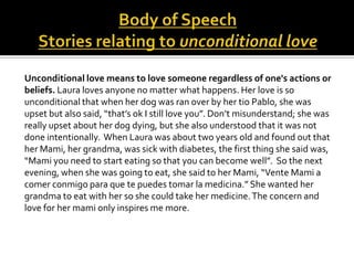 Unconditional love means to love someone regardless of one's actions or
beliefs. Laura loves anyone no matter what happens. Her love is so
unconditional that when her dog was ran over by her tio Pablo, she was
upset but also said, “that’s ok I still love you”. Don’t misunderstand; she was
really upset about her dog dying, but she also understood that it was not
done intentionally. When Laura was about two years old and found out that
her Mami, her grandma, was sick with diabetes, the first thing she said was,
“Mami you need to start eating so that you can become well”. So the next
evening, when she was going to eat, she said to her Mami, “Vente Mami a
comer conmigo para que te puedes tomar la medicina.” She wanted her
grandma to eat with her so she could take her medicine. The concern and
love for her mami only inspires me more.
 