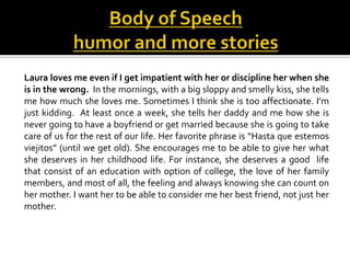Laura loves me even if I get impatient with her or discipline her when she
is in the wrong. In the mornings, with a big sloppy and smelly kiss, she tells
me how much she loves me. Sometimes I think she is too affectionate. I’m
just kidding. At least once a week, she tells her daddy and me how she is
never going to have a boyfriend or get married because she is going to take
care of us for the rest of our life. Her favorite phrase is “Hasta que estemos
viejitos” (until we get old). She encourages me to be able to give her what
she deserves in her childhood life. For instance, she deserves a good life
that consist of an education with option of college, the love of her family
members, and most of all, the feeling and always knowing she can count on
her mother. I want her to be able to consider me her best friend, not just her
mother.
 