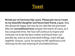 Brindo por mi hermosa hija Laura. Please join me as I toast
to my beautiful daughter and future best friend, Laura. May
she always be happy and stay by our side like she promised.
May her unconditional love conquer the hearts of many, as it
has conquered mine. Her love will continue to inspire and
motivate me to be the best mother and friend that I can
possibly be, even as we at last (God willing), reach old age
together. Gracias, Laura, for giving my life significance and
showing me the real meaning of unconditional love.
 