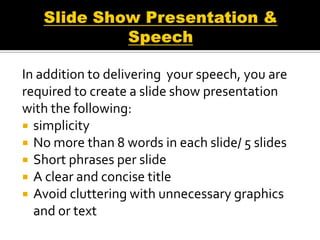 In addition to delivering your speech, you are
required to create a slide show presentation
with the following:
 simplicity
 No more than 8 words in each slide/ 5 slides
 Short phrases per slide
 A clear and concise title
 Avoid cluttering with unnecessary graphics
  and or text
 