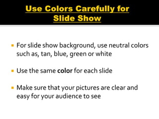    For slide show background, use neutral colors
    such as, tan, blue, green or white

   Use the same color for each slide

   Make sure that your pictures are clear and
    easy for your audience to see
 