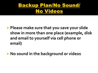    Please make sure that you save your slide
    show in more than one place (example, disk
    and email to yourself via cell phone or
    email)

   No sound in the background or videos
 