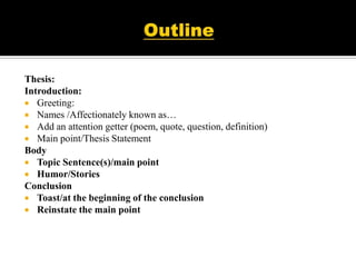 Thesis:
Introduction:
 Greeting:
 Names /Affectionately known as…
 Add an attention getter (poem, quote, question, definition)
 Main point/Thesis Statement
Body
 Topic Sentence(s)/main point
 Humor/Stories
Conclusion
 Toast/at the beginning of the conclusion
 Reinstate the main point
 