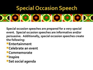 Special occasion speeches are prepared for a very special
event. Special occasion speeches are informative and/or
persuasive. Additionally, special occasion speeches create
the following:
Entertainment
Celebrate an event
Commemorate
Inspire
Set social agenda
 