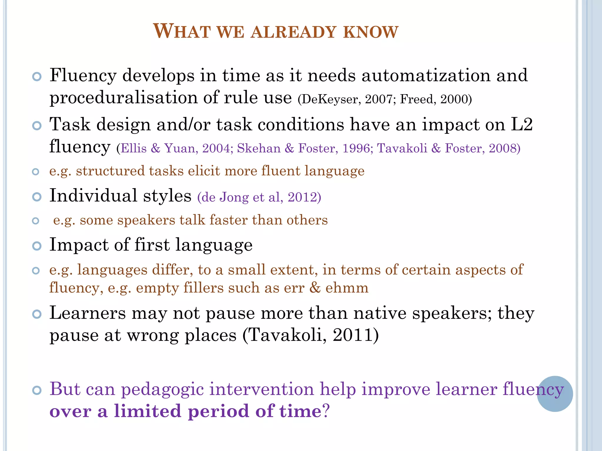 WHAT WE ALREADY KNOW
 Fluency develops in time as it needs automatization and
proceduralisation of rule use (DeKeyser, 2007; Freed, 2000)
 Task design and/or task conditions have an impact on L2
fluency (Ellis & Yuan, 2004; Skehan & Foster, 1996; Tavakoli & Foster, 2008)
 e.g. structured tasks elicit more fluent language
 Individual styles (de Jong et al, 2012)
 e.g. some speakers talk faster than others
 Impact of first language
 e.g. languages differ, to a small extent, in terms of certain aspects of
fluency, e.g. empty fillers such as err & ehmm
 Learners may not pause more than native speakers; they
pause at wrong places (Tavakoli, 2011)
 But can pedagogic intervention help improve learner fluency
over a limited period of time?
 